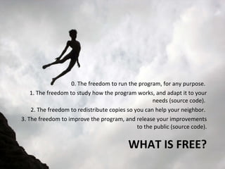 WHAT IS FREE? 0. The freedom to run the program, for any purpose.  1. The freedom to study how the program works, and adapt it to your needs (source code).  2. The freedom to redistribute copies so you can help your neighbor.  3. The freedom to improve the program, and release your improvements to the public (source code). 