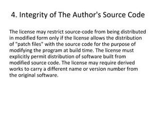 4. Integrity of The Author's Source Code The license may restrict source-code from being distributed in modified form only if the license allows the distribution of "patch files" with the source code for the purpose of modifying the program at build time. The license must explicitly permit distribution of software built from modified source code. The license may require derived works to carry a different name or version number from the original software. 