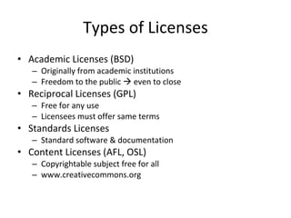Types of Licenses Academic Licenses (BSD) Originally from academic institutions Freedom to the public    even to close Reciprocal Licenses (GPL) Free for any use Licensees must offer same terms Standards Licenses Standard software & documentation Content Licenses (AFL, OSL) Copyrightable subject free for all www.creativecommons.org 