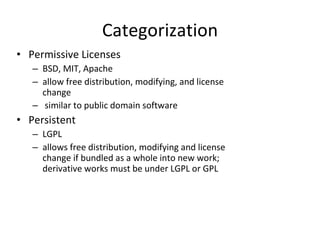 Categorization Permissive Licenses BSD, MIT, Apache allow free distribution, modifying, and license change similar to public domain software   Persistent  LGPL allows free distribution, modifying and license change if bundled as a whole into new work; derivative works must be under LGPL or GPL 