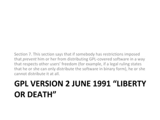 GPL VERSION 2 JUNE 1991 “LIBERTY OR DEATH” Section 7. This section says that if somebody has restrictions imposed that  prevent  him or her from distributing GPL-covered software in a way that respects other users’ freedom (for example, if a legal ruling states that he or she can only distribute the software in binary form), he or she cannot distribute it at all. 