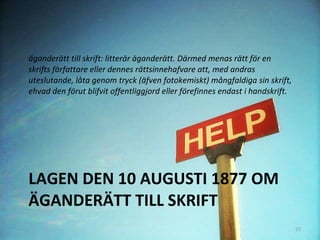 LAGEN DEN 10 AUGUSTI 1877 OM ÄGANDERÄTT TILL SKRIFT äganderätt till skrift: litterär äganderätt. Därmed menas rätt för en skrifts författare eller dennes rättsinnehafvare att, med andras uteslutande, låta genom tryck (äfven fotokemiskt) mångfaldiga sin skrift, ehvad den förut blifvit offentliggjord eller förefinnes endast i handskrift.  