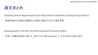 https://www.slideshare.net/k1ito/icmlfed2021
論文まとめ
Exploiting Shared Representations for Personalized Federated Learning (UTexas/UPenn)
・表現を抽出する部分と表現から分類する部分にわけて連合学習
Heterogeneity for the Win: One-Shot Federated Clustering (CMU)
・不均一な場合を逆手に取って、全デバイスで
K-meansをして、クラスタ中心をあつめる
 