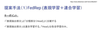 https://www.slideshare.net/k1ito/icmlfed2021
提案手法（１）FedRep (表現学習＋連合学習）
キーポイント：
・「表現抽出部分」と「分類部分（Head)」に分離する
・「表現抽出部分」は連合学習する。「Head」は各自学習のみ。
 