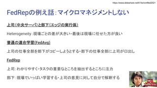 https://www.slideshare.net/k1ito/icmlfed2021
FedRepの例え話：マイクロマネジメントしない
上司（中央サーバ）と部下（エッジの実行係）
Heterogeneity：現場ごとの差が大きい・最後は現場に任せた方が良い
普通の連合学習(FedAvg)
上司の仕事全部を部下がコピーしようとする・部下の仕事全部に上司が口出し
FedRep
上司：わかりやすく・タスクの重要なところを抽出するところに注力
部下：現場でいっぱい学習する・上司の意見に対して自分で解釈する
 