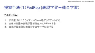 https://www.slideshare.net/k1ito/icmlfed2021
提案手法（１）FedRep (表現学習＋連合学習）
アルゴリズム：
1. まず選ばれたクライアントのheadをアップデートする
2. 全体で共通の表現学習部分をアップデートする
3. 表現学習部分の差分を中央サーバに投げる
 