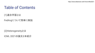 https://www.slideshare.net/k1ito/icmlfed2021
Table of Contents
(1)連合学習とは
FedAvgについて簡単に解説
(2)Heterogeneityとは
ICML 2021の論文２本紹介
 