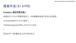 https://www.slideshare.net/k1ito/icmlfed2021
提案手法（２） k-FED
K-means × 連合学習は強い
全部のデバイスで学習が回せて、その結果を回収できるような設定
（K-meansを全デバイスで回す）
ではHeterogeneityがむしろメリットになる。
←
沢山のデータを集めることができるから
 
