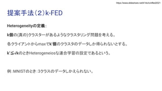 https://www.slideshare.net/k1ito/icmlfed2021
提案手法（２）k-FED
Heterogeneityの定義：
k個の(真の)クラスターがあるようなクラスタリング問題を考える。
各クライアントからmaxでk’個のクラスタのデータしか得られないとする。
k’≦√kのときHeterogeneiosな連合学習の設定であるという。
例：MNISTのとき：3クラスのデータしかえられない。
 