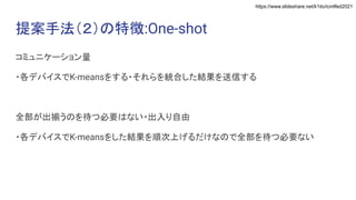 https://www.slideshare.net/k1ito/icmlfed2021
提案手法（２）の特徴:One-shot
コミュニケーション量
・各デバイスでK-meansをする・それらを統合した結果を送信する
全部が出揃うのを待つ必要はない・出入り自由
・各デバイスでK-meansをした結果を順次上げるだけなので全部を待つ必要ない
 