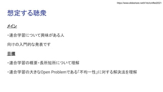 https://www.slideshare.net/k1ito/icmlfed2021
想定する聴衆
メイン
・連合学習について興味がある人
向けの入門的な発表です
目標
・連合学習の概要・長所短所について理解
・連合学習の大きなOpen Problemである「不均一性」に対する解決法を理解
 