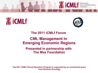 The 2011 iCMLf  Forum   CML Management in  Emerging Economic Regions Presented in partnership with  The Max Foundation The 2011 iCMLf Virtual Education Program is supported by an unrestricted grant  from Novartis Oncology 