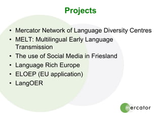 Projects
• Mercator Network of Language Diversity Centres
• MELT: Multilingual Early Language
Transmission
• The use of Social Media in Friesland
• Language Rich Europe
• ELOEP (EU application)
• LangOER
 