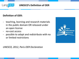 UNESCO’s Definition of OER
Definition of OER:
- teaching, learning and research materials
in the public domain OR released under
an open license
- no-cost access
- possible to adapt and redistribute with no
or limited restrictions
UNESCO, 2012, Paris OER Declaration
 