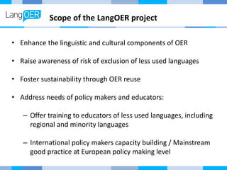 Scope of the LangOER project
• Enhance the linguistic and cultural components of OER
• Raise awareness of risk of exclusion of less used languages
• Foster sustainability through OER reuse
• Address needs of policy makers and educators:
– Offer training to educators of less used languages, including
regional and minority languages
– International policy makers capacity building / Mainstream
good practice at European policy making level
 