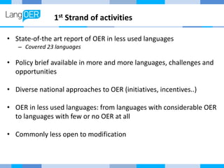1st Strand of activities
• State-of-the art report of OER in less used languages
– Covered 23 languages
• Policy brief available in more and more languages, challenges and
opportunities
• Diverse national approaches to OER (initiatives, incentives..)
• OER in less used languages: from languages with considerable OER
to languages with few or no OER at all
• Commonly less open to modification
 