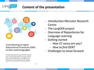 Content of the presentation
- Introduction Mercator Research
Centre
- The LangOER project
- Overview of Repositories for
Language Learning
- Getting started
- How CC savvy are you?
- How to find OER?
- Challenges to move forward
 