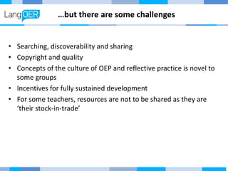 …but there are some challenges
• Searching, discoverability and sharing
• Copyright and quality
• Concepts of the culture of OEP and reflective practice is novel to
some groups
• Incentives for fully sustained development
• For some teachers, resources are not to be shared as they are
‘their stock-in-trade’
 