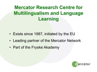 Mercator Research Centre for
Multilingualism and Language
Learning
• Exists since 1987, initiated by the EU
• Leading partner of the Mercator Network
• Part of the Fryske Akademy
 