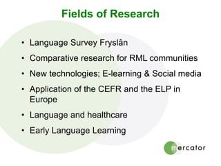 Fields of Research
• Language Survey Fryslân
• Comparative research for RML communities
• New technologies; E-learning & Social media
• Application of the CEFR and the ELP in
Europe
• Language and healthcare
• Early Language Learning
 