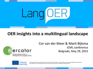 This project was financed with the support of the European Commission. This publication is the sole responsibility of the author and
the Commission is not responsible for any use that may be made of the information contained therein.
OER insights into a multilingual landscape
Cor van der Meer & Marit Bijlsma
ICML conference
Belgrade, May 29, 2015
 