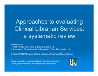 Approaches to evaluating
   Clinical Librarian Services:
       a systematic review
Presented by:
  Alison Brettle, University of Salford, Salford, UK
  Anne Webb, The Christie NHS Foundation Trust, Manchester, UK

On behalf of NW England Clinical Librarians Systematic Review Group


Partly funded by North West Health Care Libraries Unit
Library and Information Health Network North West
 
