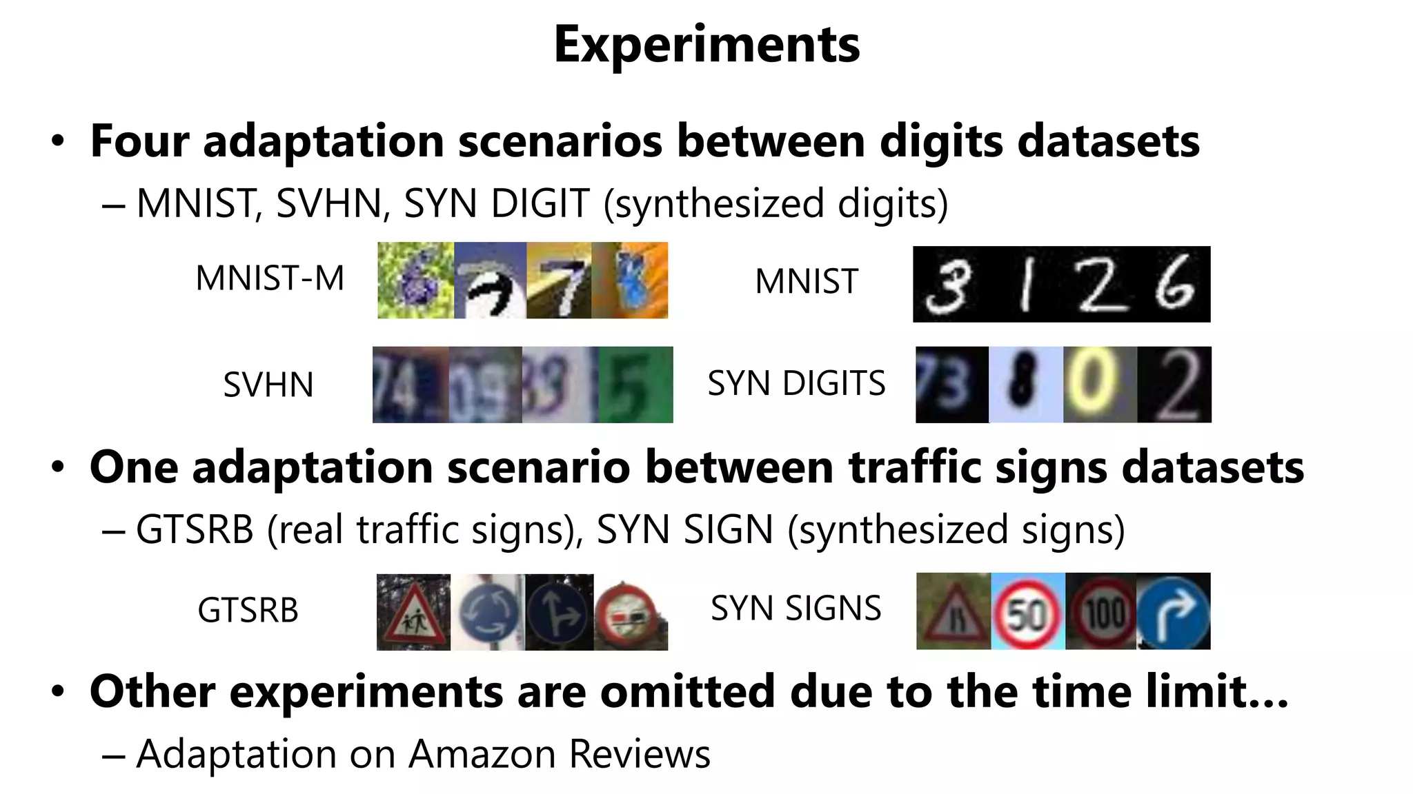 Experiments
• Four adaptation scenarios between digits datasets
– MNIST, SVHN, SYN DIGIT (synthesized digits)
• One adaptation scenario between traffic signs datasets
– GTSRB (real traffic signs), SYN SIGN (synthesized signs)
• Other experiments are omitted due to the time limit…
– Adaptation on Amazon Reviews
GTSRB SYN SIGNS
SYN DIGITSSVHN
MNISTMNIST-M
 