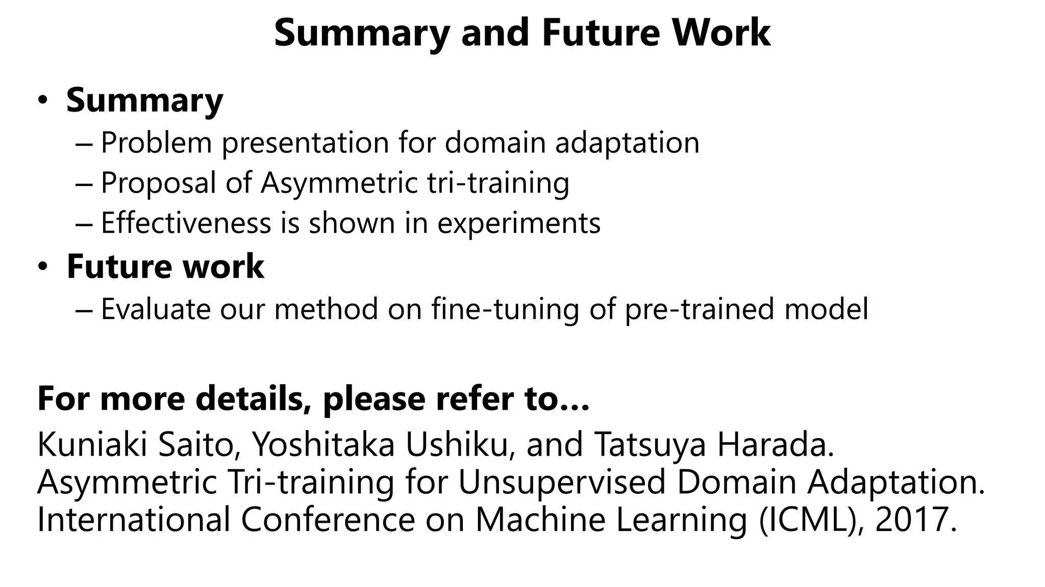Summary and Future Work
• Summary
– Problem presentation for domain adaptation
– Proposal of Asymmetric tri-training
– Effectiveness is shown in experiments
• Future work
– Evaluate our method on fine-tuning of pre-trained model
For more details, please refer to…
Kuniaki Saito, Yoshitaka Ushiku, and Tatsuya Harada.
Asymmetric Tri-training for Unsupervised Domain Adaptation.
International Conference on Machine Learning (ICML), 2017.ICML
 