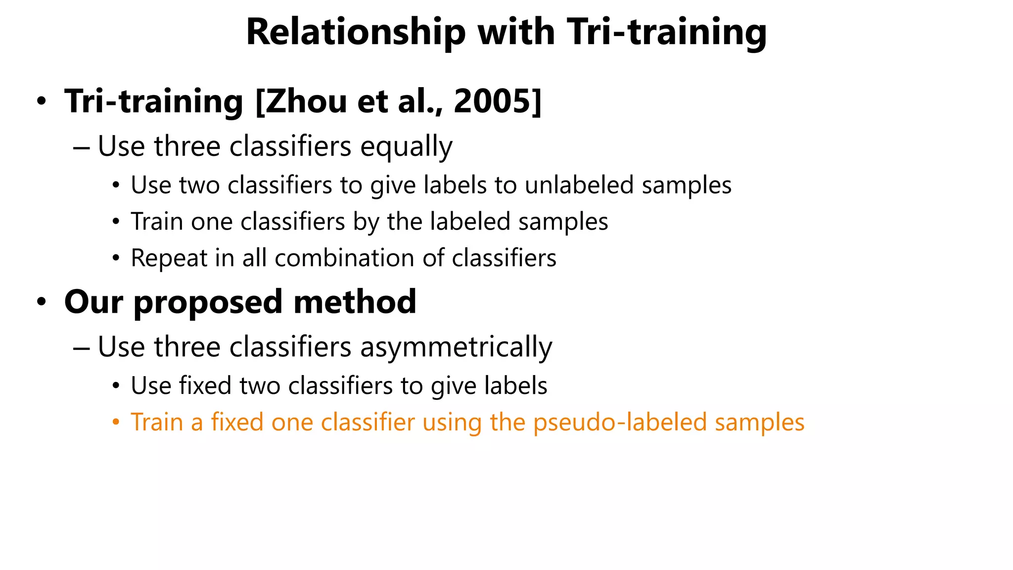 Relationship with Tri-training
• Tri-training [Zhou et al., 2005]
– Use three classifiers equally
• Use two classifiers to give labels to unlabeled samples
• Train one classifiers by the labeled samples
• Repeat in all combination of classifiers
• Our proposed method
– Use three classifiers asymmetrically
• Use fixed two classifiers to give labels
• Train a fixed one classifier using the pseudo-labeled samples
 