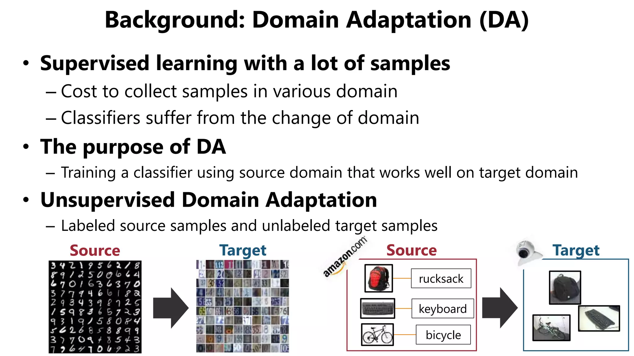 Background: Domain Adaptation (DA)
rucksack
keyboard
bicycle
Source TargetSource Target
• Supervised learning with a lot of samples
– Cost to collect samples in various domain
– Classifiers suffer from the change of domain
• The purpose of DA
– Training a classifier using source domain that works well on target domain
• Unsupervised Domain Adaptation
– Labeled source samples and unlabeled target samples
 