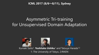 Asymmetric Tri-training
for Unsupervised Domain Adaptation
Kuniaki Saito1, Yoshitaka Ushiku1 and Tatsuya Harada1,2
1: The University of Tokyo, 2:RIKEN
ICML 2017 (8/6～8/11), Sydney
 