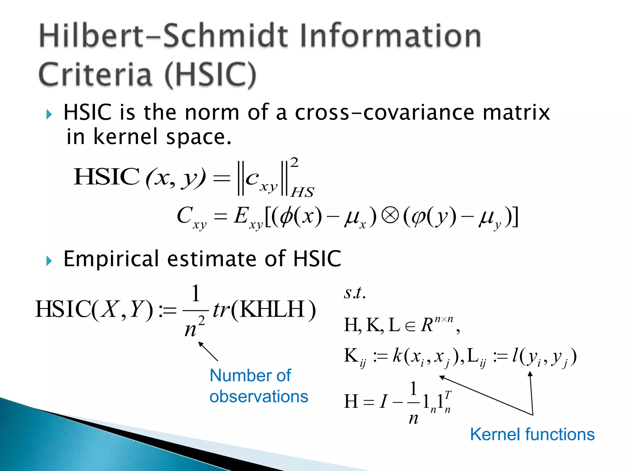    HSIC is the norm of a cross-covariance matrix
     in kernel space.
                                 2
     HSIC (x, y)          c xy
                                 HS
               C xy     E xy [( ( x)       x   )       ( ( y)      y   )]
    Empirical estimate of HSIC
                1                      s.t.
HSIC( X , Y ) : 2 tr (KHLH )
                n                      H, K, L R n n ,
                                       K ij : k ( xi , x j ), L ij : l ( yi , y j )
                      Number of
                      observations                     1 T
                                       H           I     1n1n
                                                       n
                                                                Kernel functions
 