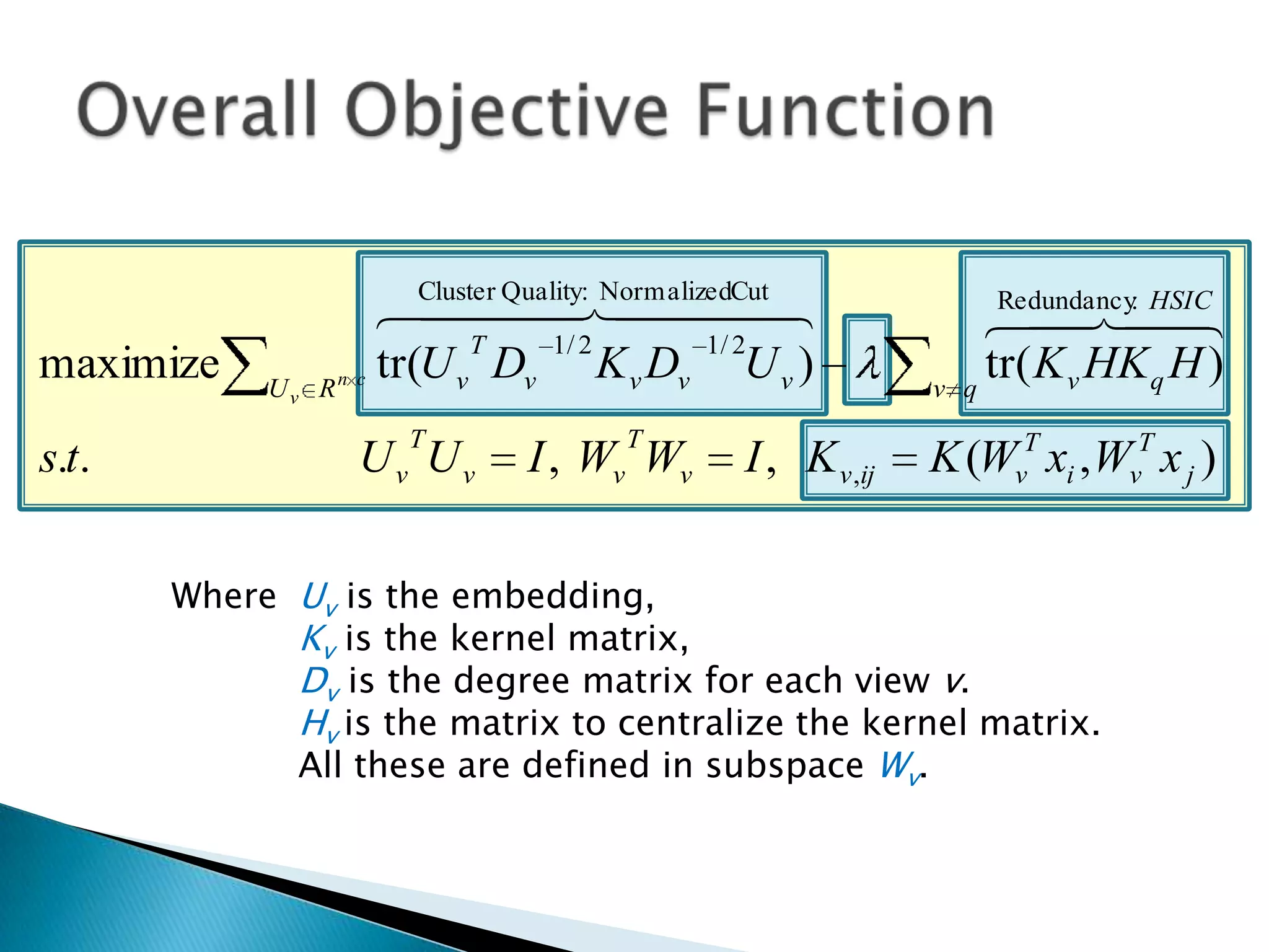 Cluster Quality: NormalizedCut
                          
                                                                    Redundancy HSIC
                                                                         : 
                                                                    
                            T      1/ 2         1/ 2
maximize    Uv   Rn c
                      tr(U v Dv K v Dv U v )                  v   q
                                                                    tr( K v HK q H )
                       T               T
s.t.               Uv Uv        I , Wv Wv       I , K v ,ij   K (WvT xi ,WvT x j )

       Where Uv is the embedding,
             Kv is the kernel matrix,
             Dv is the degree matrix for each view v.
             Hv is the matrix to centralize the kernel matrix.
             All these are defined in subspace Wv.
 