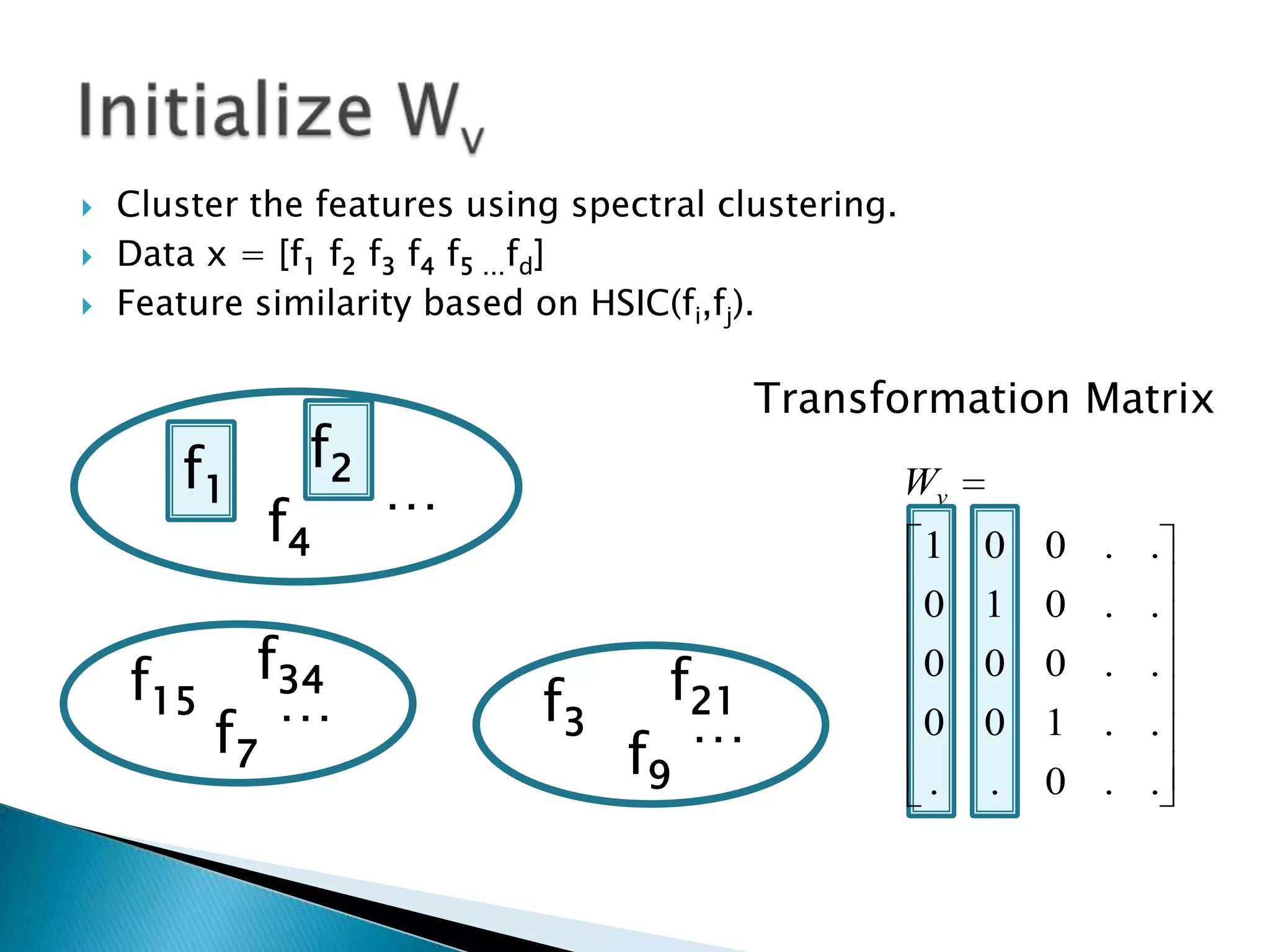    Cluster the features using spectral clustering.
   Data x = [f1 f2 f3 f4 f5 …fd]
   Feature similarity based on HSIC(fi,fj).

                                           Transformation Matrix
       f1       f2
                     …                                Wv
               f4                                     1    0   0 . .
                                                      0 1      0 . .

    f15     f34                      f21              0 0      0 . .
             …               f3       …
          f7                      f9
                                                      0 0 1 . .
                                                      . . 0 . .
 