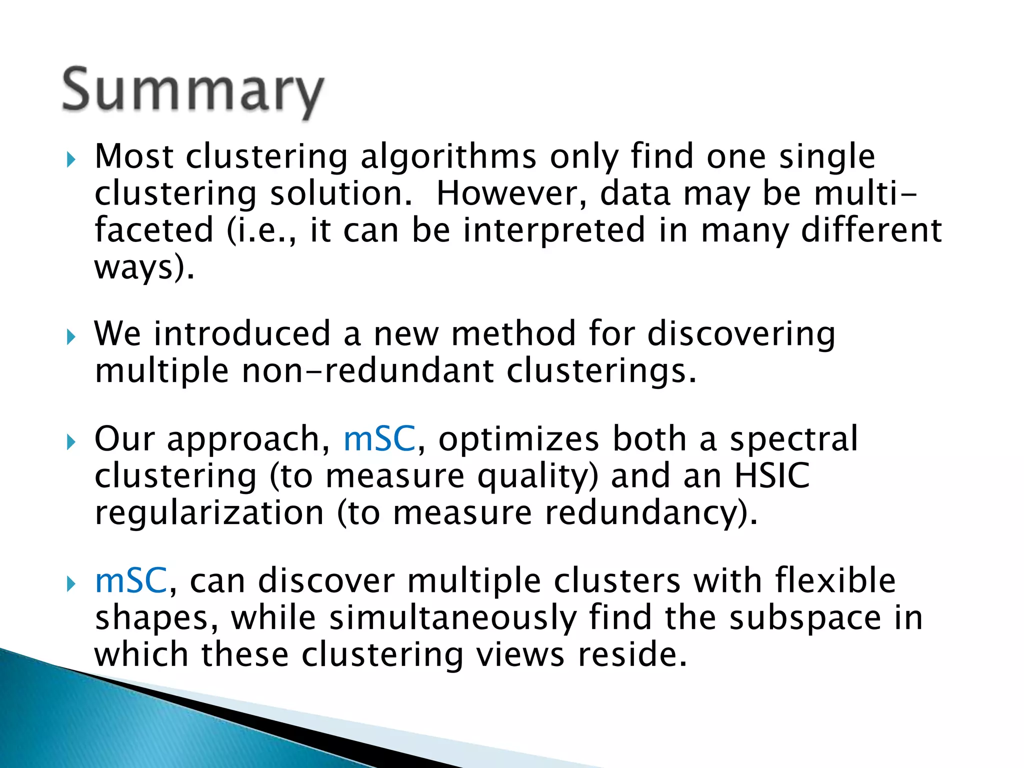    Most clustering algorithms only find one single
    clustering solution. However, data may be multi-
    faceted (i.e., it can be interpreted in many different
    ways).
   We introduced a new method for discovering
    multiple non-redundant clusterings.

   Our approach, mSC, optimizes both a spectral
    clustering (to measure quality) and an HSIC
    regularization (to measure redundancy).
   mSC, can discover multiple clusters with flexible
    shapes, while simultaneously find the subspace in
    which these clustering views reside.
 