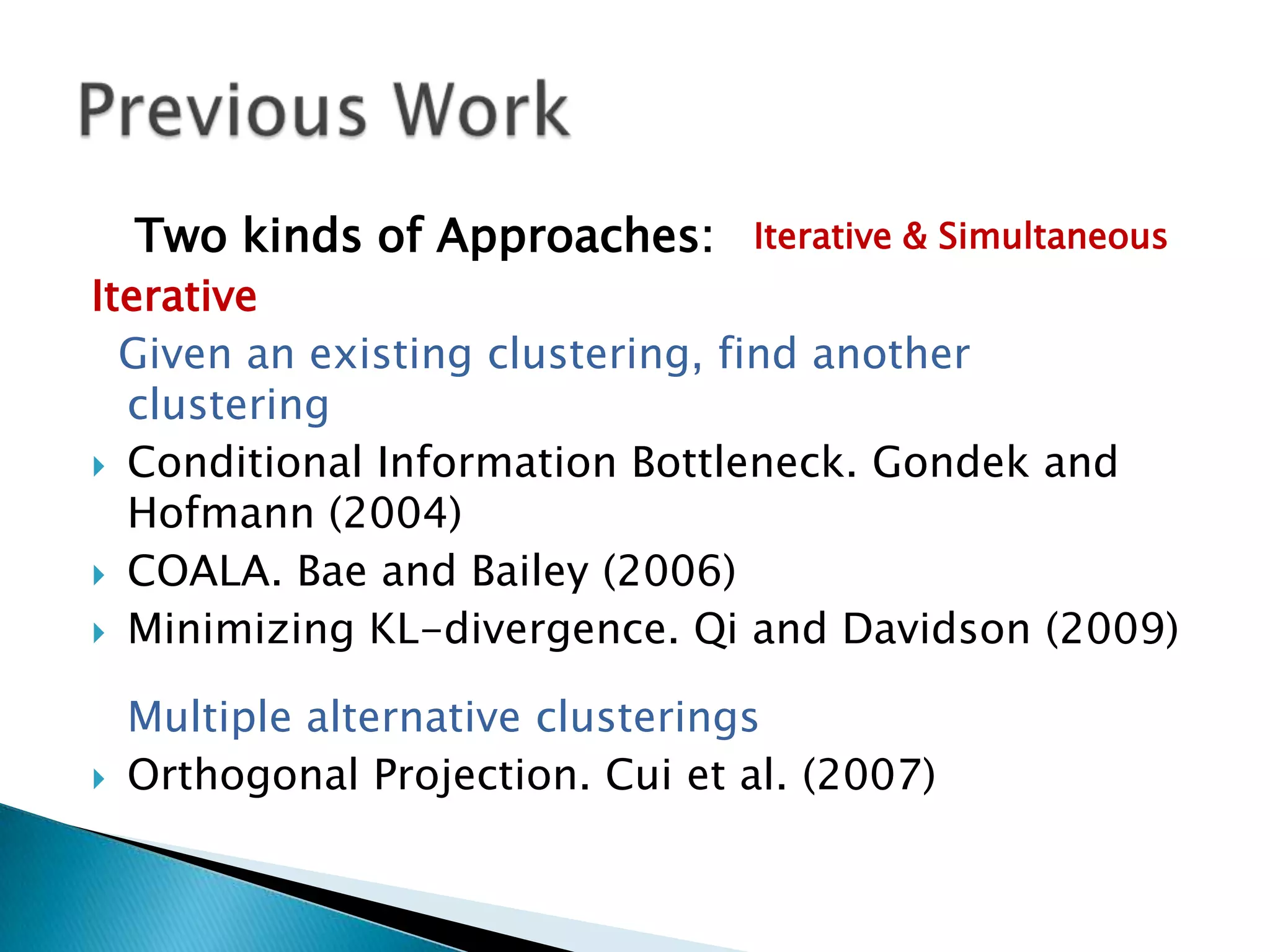Two kinds of Approaches:      Iterative & Simultaneous
Iterative
  Given an existing clustering, find another
  clustering
 Conditional Information Bottleneck. Gondek and
  Hofmann (2004)
 COALA. Bae and Bailey (2006)

 Minimizing KL-divergence. Qi and Davidson (2009)


    Multiple alternative clusterings
   Orthogonal Projection. Cui et al. (2007)
 