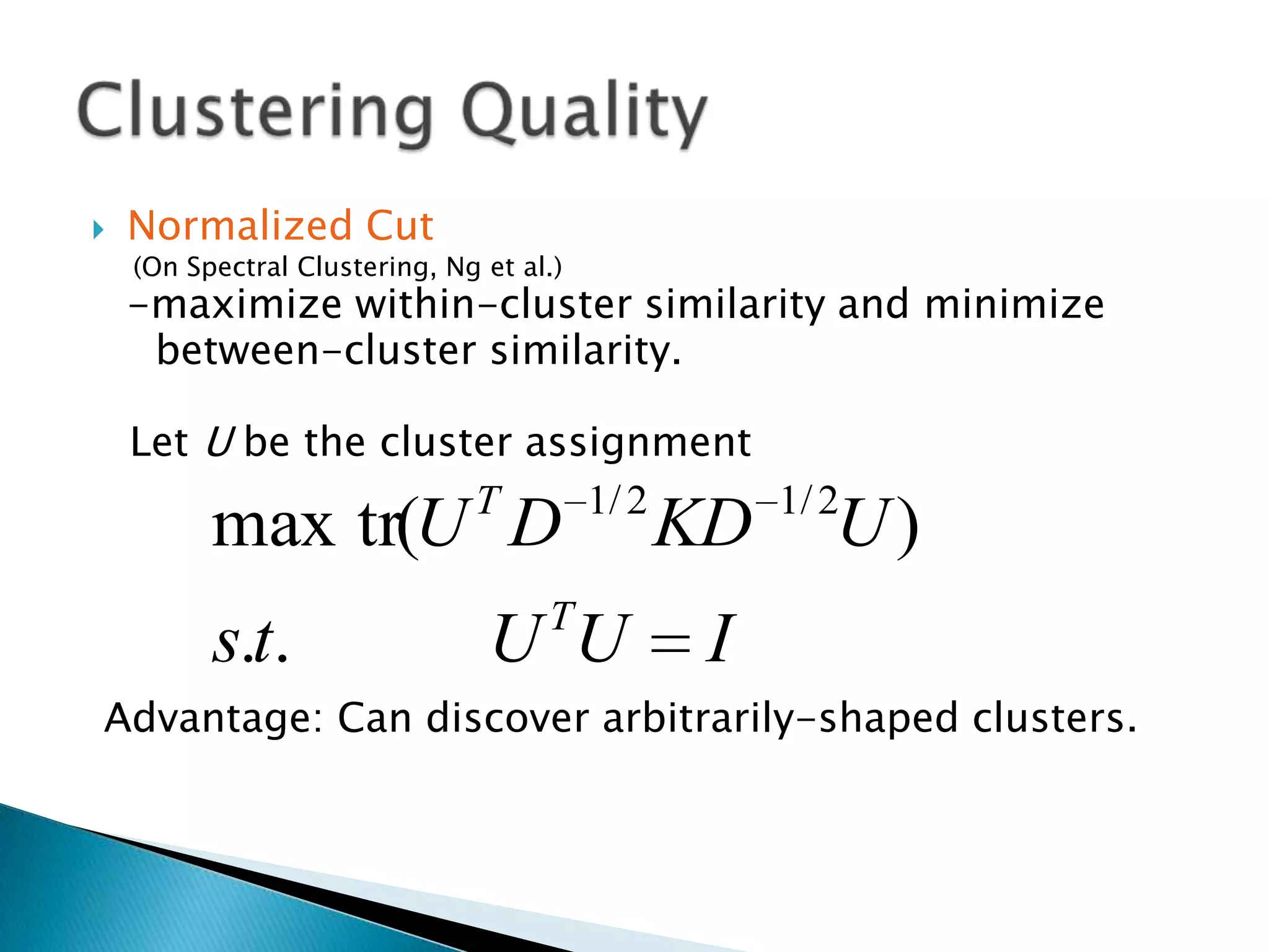   Normalized Cut
    (On Spectral Clustering, Ng et al.)
    -maximize within-cluster similarity and minimize
     between-cluster similarity.

    Let U be the cluster assignment
                      T     1/ 2    1/ 2
          max tr(U D                      KD   U)
                                     T
          s.t.                  U U        I
Advantage: Can discover arbitrarily-shaped clusters.
 