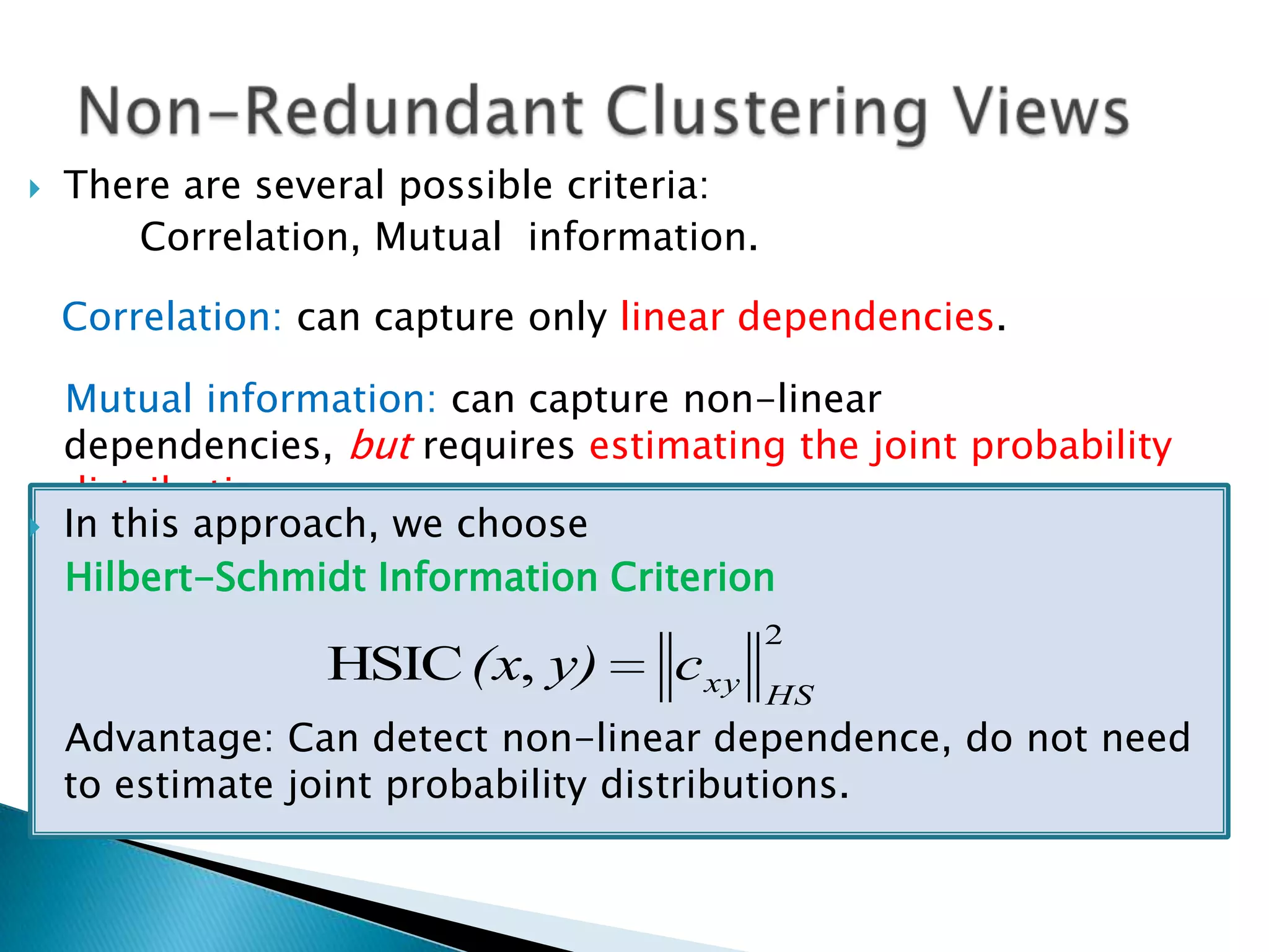    There are several possible criteria:
       Correlation, Mutual information.

    Correlation: can capture only linear dependencies.

    Mutual information: can capture non-linear
    dependencies, but requires estimating the joint probability
    distribution.
   In this approach, we choose
    Hilbert-Schmidt Information Criterion
                                           2
                  HSIC (x, y)       c xy
                                           HS
    Advantage: Can detect non-linear dependence, do not need
    to estimate joint probability distributions.
 