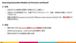 Copyright (C) 2018 DeNA Co.,Ltd. All Rights Reserved.
Assessing Generative Models via Precision and Recall
? 
? ɥǥνYĤu뤳Ȥy
? ȶȤΤ褦ܶƶǤϡȶȤ¤äȤäơƷ|?ԤƤƤ櫓
ǤϤʤ [6]
? ¤uַ Inception score (IS) [7] ?Frechet inception distance (FID) [8] ǤϡʤSǤ
uʤ
? ؕ
? _ʷֲˌprecision (Ʒ|)recall ()ζx᰸
? GANmode droppingmodel inventingĤ˜y
? ȴɥǥ᰸SǱ^
 