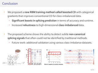 • We proposed a new RBM training method called boosted CD with categorical
gradients that improves conventionalCD for class-imbalanced data.
• Significant boosts in splicing prediction in terms of accuracy and runtime.
• Increased robustness to high-dimensional class-imbalanced data.
• The proposed scheme shows the ability to detect subtle non-canonical
splicing signals that often could not be identified by traditional methods.
• Future work: additional validation using various class-imbalance datasets.
24/25
Conclusion
 