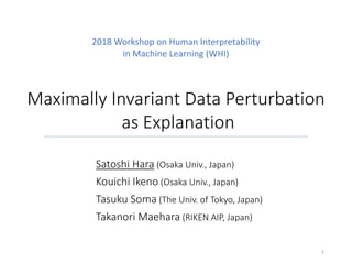 Maximally	Invariant	Data	Perturbation
as	Explanation
Satoshi	Hara (Osaka	Univ.,	Japan)
Kouichi Ikeno (Osaka	Univ.,	Japan)
Tasuku Soma (The	Univ.	of	Tokyo,	Japan)
Takanori Maehara (RIKEN	AIP,	Japan)
1
2018	Workshop	on	Human	Interpretability	
in	Machine	Learning	(WHI)
 