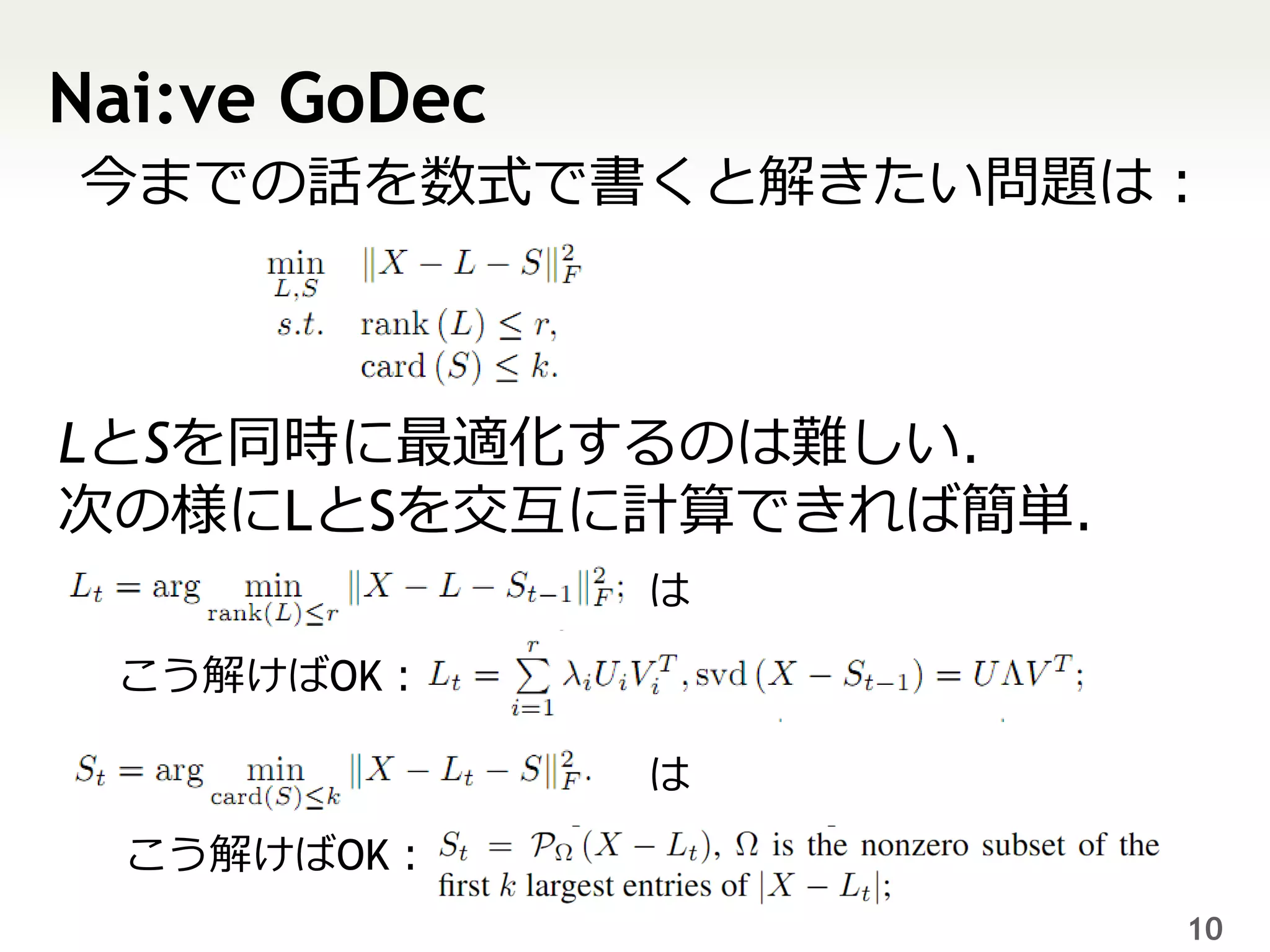 Nai:ve GoDec
今までの話を数式で書くと解きたい問題は：



LとSを同時に最適化するのは難しい．
次の様にLとSを交互に計算できれば簡単．
               は

 こう解けばOK：

               は
  こう解けばOK：
                       10
 
