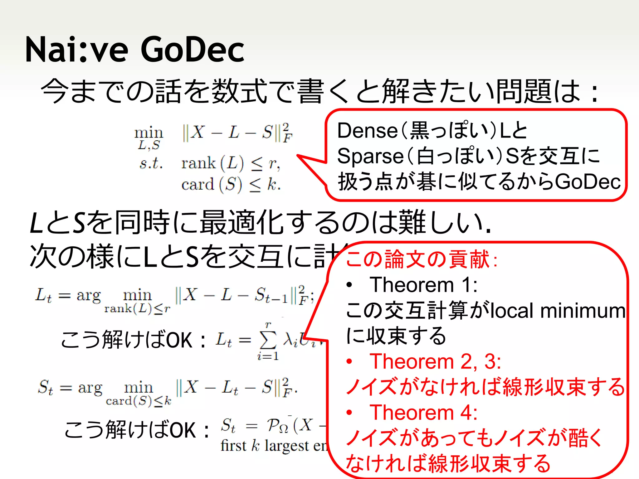 Nai:ve GoDec
今までの話を数式で書くと解きたい問題は：
               Dense（黒っぽい）Lと
               Sparse（白っぽい）Sを交互に
               扱う点が碁に似てるからGoDec

LとSを同時に最適化するのは難しい．
次の様にLとSを交互に計算できれば簡単．
            この論文の貢献：
                • Theorem 1:
               は
                この交互計算がlocal minimum
 こう解けばOK：       に収束する
                • Theorem 2, 3:
               はノイズがなければ線形収束する
                • Theorem 4:
  こう解けばOK：      ノイズがあってもノイズが酷く
                なければ線形収束する        11
 