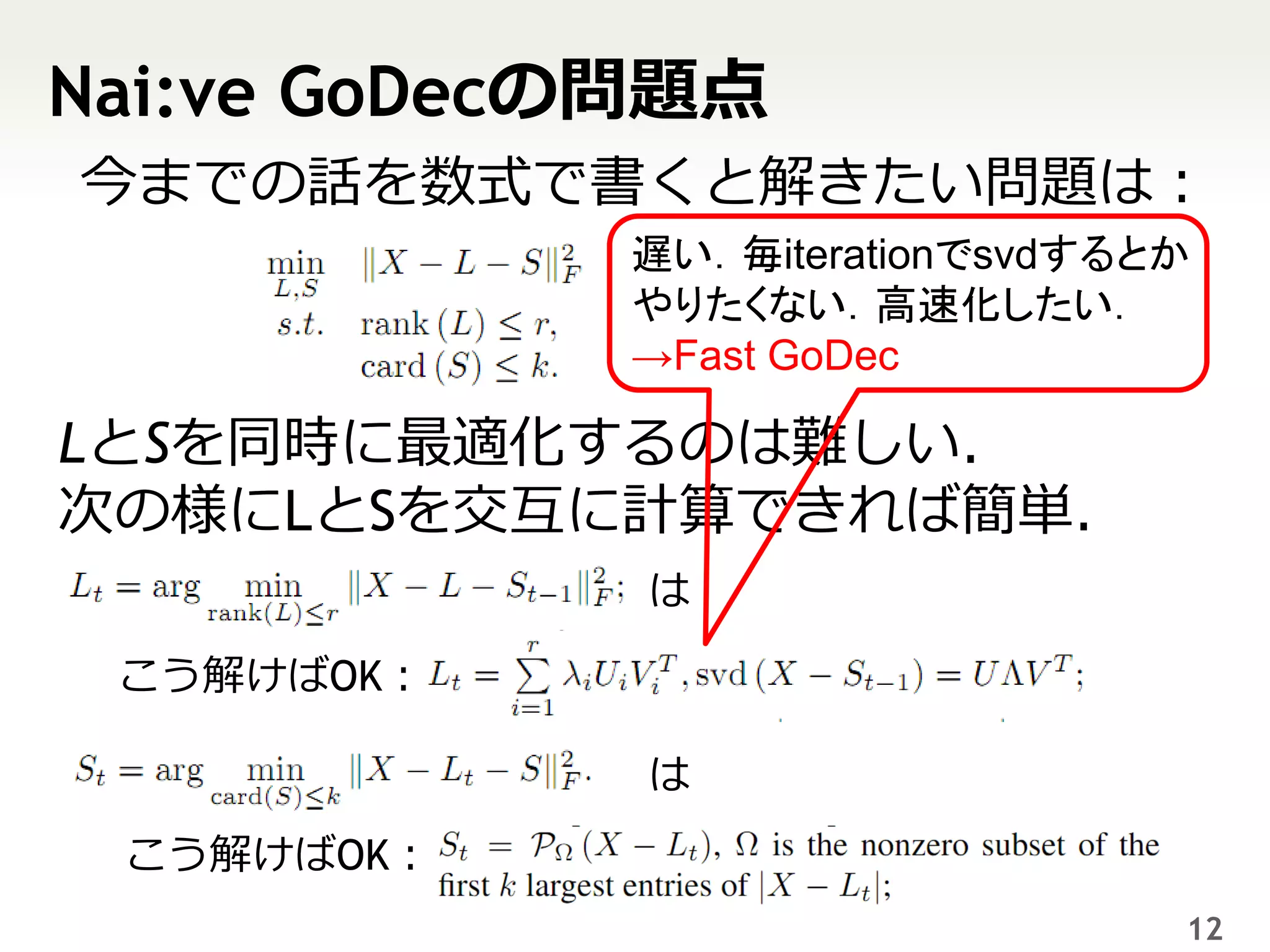 Nai:ve GoDecの問題点
今までの話を数式で書くと解きたい問題は：
            遅い．毎iterationでsvdするとか
            やりたくない．高速化したい．
            →Fast GoDec

LとSを同時に最適化するのは難しい．
次の様にLとSを交互に計算できれば簡単．
             は

 こう解けばOK：

             は
 こう解けばOK：
                                12
 