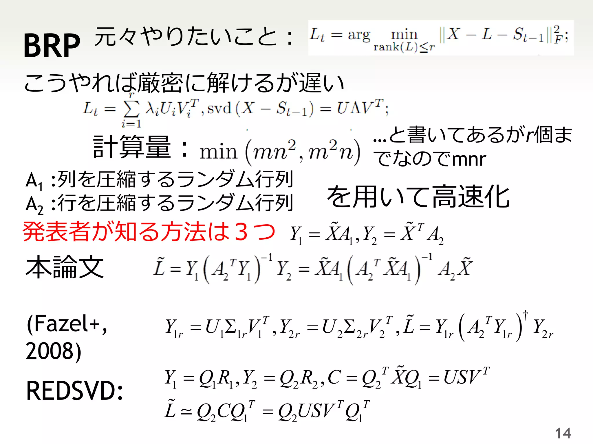 元々やりたいこと：
BRP
こうやれば厳密に解けるが遅い

                                          …と書いてあるがr個ま
      計算量：                                でなのでmnr
A1 :列を圧縮するランダム行列
A2 :行を圧縮するランダム行列                   を用いて高速化
発表者が知る方法は３つ Y1  XA1 , Y2  X T A2
本論文

           Y1r  U  V , Y2 r  U 2  2 rV2 , L  Y1r  A2 Y1r  Y2 r
                                                                †
(Fazel+,           1 1r 1
                         T                 T              T


2008)
           Y1  Q1 R1 , Y2  Q2 R2 , C  Q2T XQ1  USV T
REDSVD:
           L   Q2CQ1T  Q2USV T Q1T
                                                                        14
 