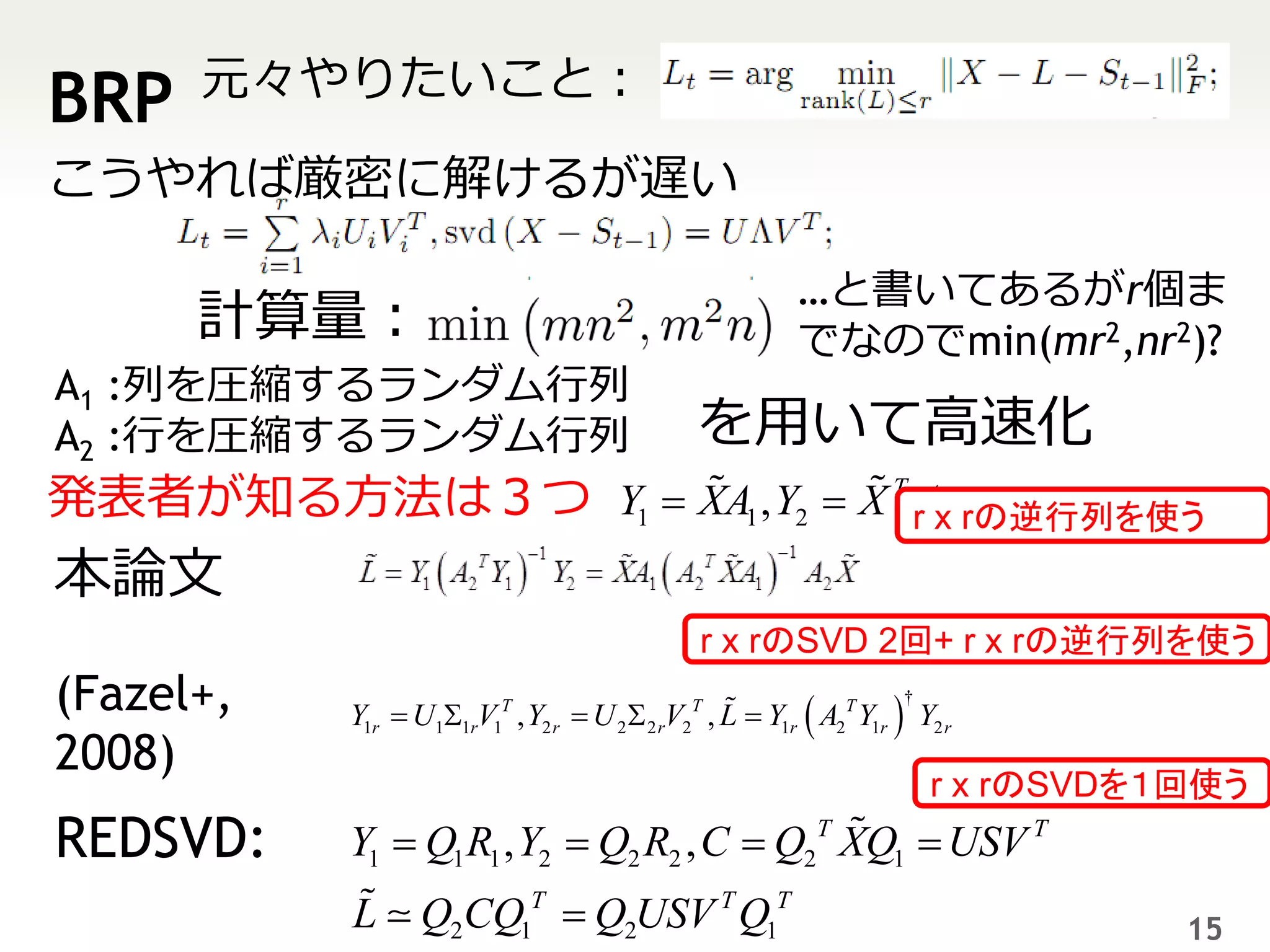 元々やりたいこと：
BRP
こうやれば厳密に解けるが遅い

                                                         …と書いてあるがr個ま
      計算量：                                               でなのでmin(mr2,nr2)?
A1 :列を圧縮するランダム行列
A2 :行を圧縮するランダム行列                               を用いて高速化
発表者が知る方法は３つ Y1  XA1 , Y2  X T rAx rの逆行列を使う
                                  2

本論文
                                               r x rのSVD 2回+ r x rの逆行列を使う
(Fazel+,   Y1r  U11rV1T , Y2 r  U 2  2 rV2T , L  Y1r  A2T Y1r  Y2 r
                                                                     †


2008)
                                                                         r x rのSVDを１回使う
REDSVD:    Y1  Q1 R1 , Y2  Q2 R2 , C  Q2T XQ1  USV T
           L      Q2CQ1T  Q2USV T Q1T                                              15
 