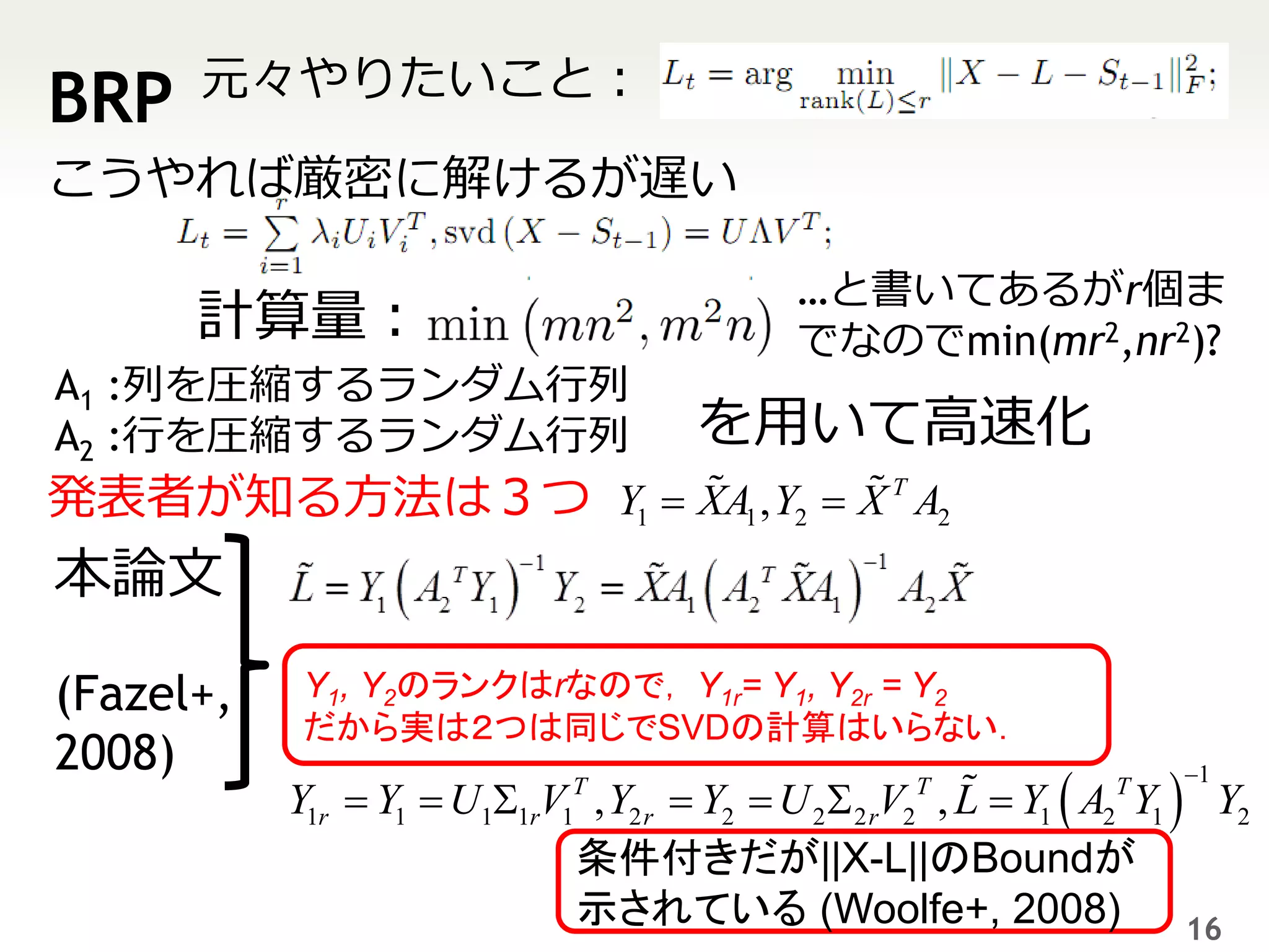 元々やりたいこと：
BRP
こうやれば厳密に解けるが遅い

                                            …と書いてあるがr個ま
      計算量：                                  でなのでmin(mr2,nr2)?
A1 :列を圧縮するランダム行列
A2 :行を圧縮するランダム行列                      を用いて高速化
発表者が知る方法は３つ Y1  XA1 , Y2  X T A2
本論文

(Fazel+,    Y1, Y2のランクはrなので， Y1r= Y1, Y2r = Y2
            だから実は２つは同じでSVDの計算はいらない．
2008)
           Y1r  Y1  U  V , Y2 r  Y2  U 2  2 rV2 , L  Y1  A2 Y1  Y2
                             T                      T             T   1
                       1 1r 1
                           条件付きだが||X-L||のBoundが
                           示されている (Woolfe+, 2008)                       16
 