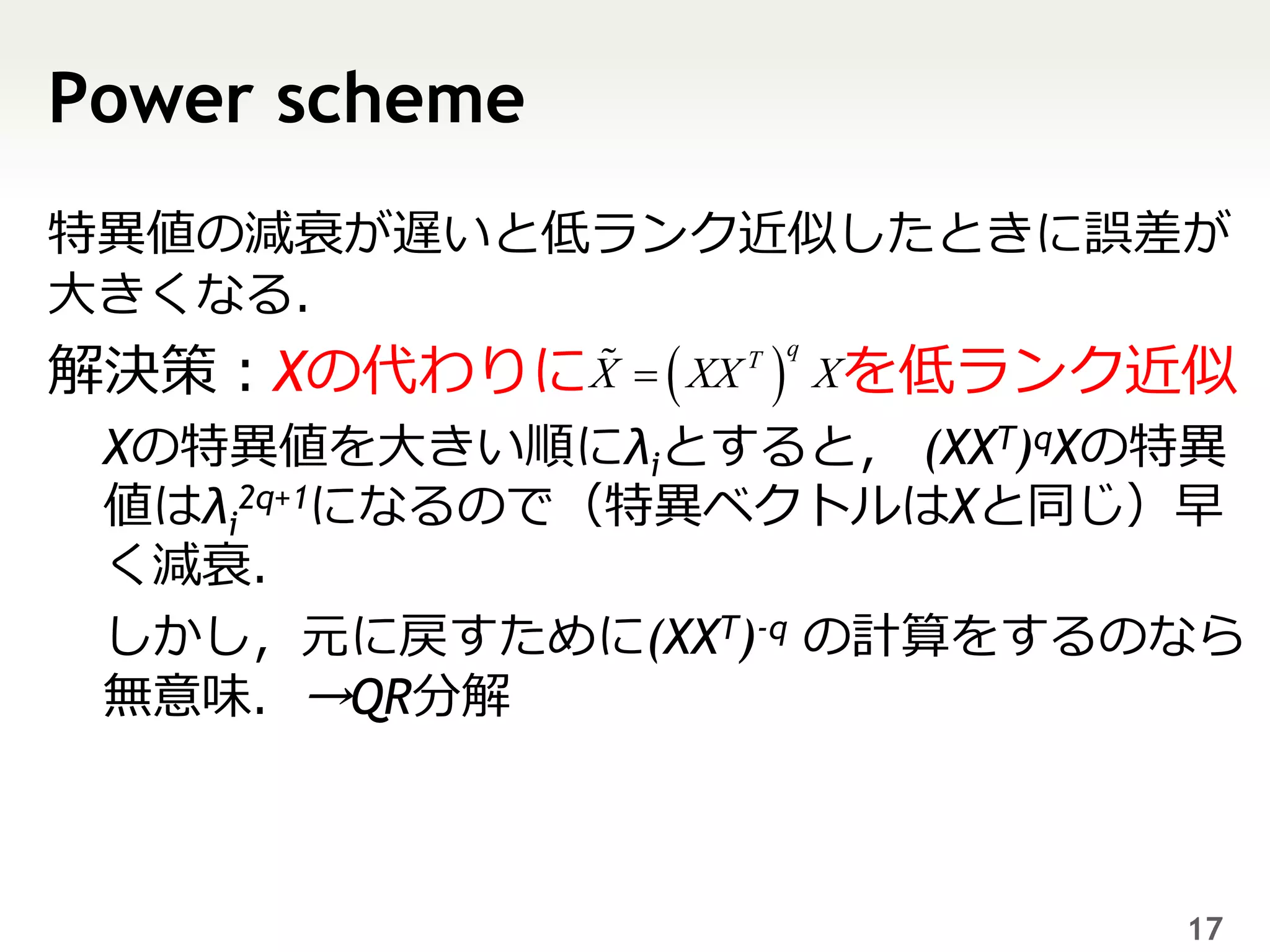 Power scheme
特異値の減衰が遅いと低ランク近似したときに誤差が
大きくなる．
解決策：Xの代わりに X   XX        Xを低ランク近似
                      T   q



 Xの特異値を大きい順にλiとすると， (XXT)qXの特異
 値はλi2q+1になるので（特異ベクトルはXと同じ）早
 く減衰．
 しかし，元に戻すために(XXT)-q の計算をするのなら
 無意味．→QR分解



                                  17
 
