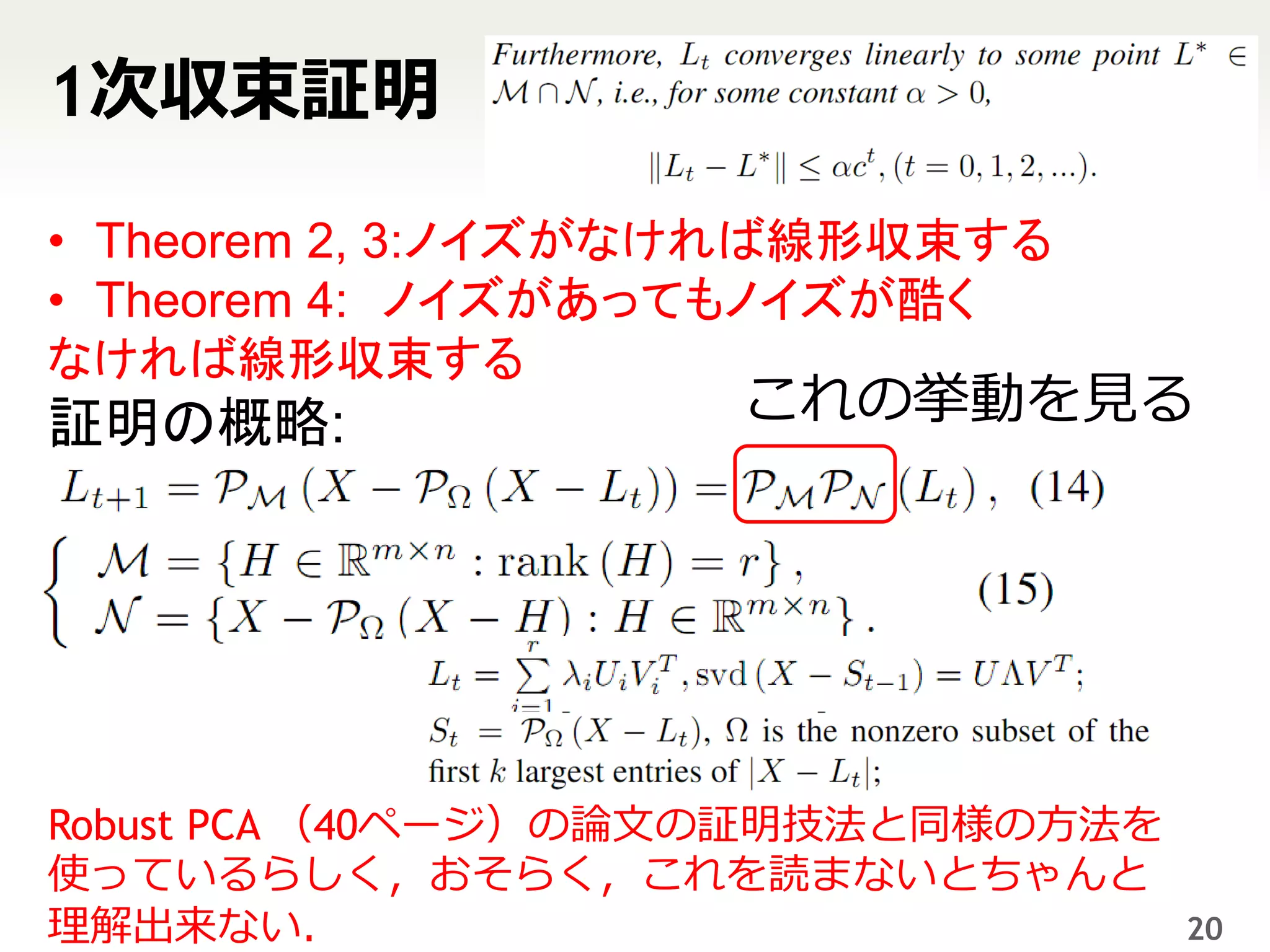 1次収束証明

• Theorem 2, 3:ノイズがなければ線形収束する
• Theorem 4: ノイズがあってもノイズが酷く
なければ線形収束する
証明の概略:              これの挙動を見る




Robust PCA （40ページ）の論文の証明技法と同様の方法を
使っているらしく，おそらく，これを読まないとちゃんと
理解出来ない．                             20
 