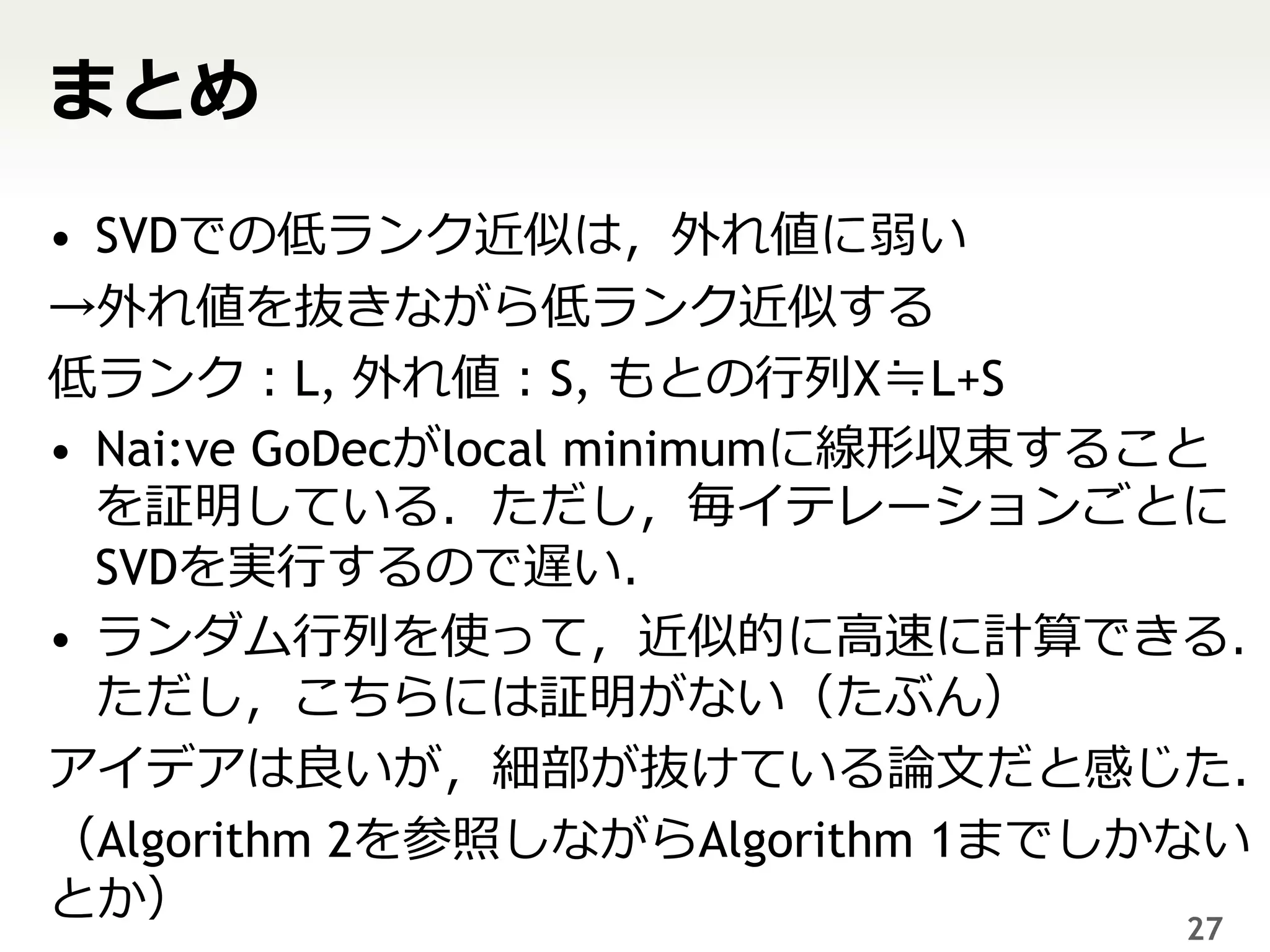 まとめ
• SVDでの低ランク近似は，外れ値に弱い
→外れ値を抜きながら低ランク近似する
低ランク：L, 外れ値：S, もとの行列X≒L+S
• Nai:ve GoDecがlocal minimumに線形収束すること
  を証明している．ただし，毎イテレーションごとに
  SVDを実行するので遅い．
• ランダム行列を使って，近似的に高速に計算できる．
  ただし，こちらには証明がない（たぶん）
アイデアは良いが，細部が抜けている論文だと感じた．
（Algorithm 2を参照しながらAlgorithm 1までしかない
とか）                                 27
 